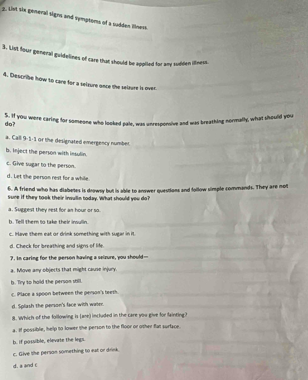 List six general signs and symptoms of a sudden illness.
3. List four general guidelines of care that should be applied for any sudden illness
4. Describe how to care for a seizure once the seizure is over.
5. If you were caring for someone who looked pale, was unresponsive and was breathing normally, what should you
do?
a. Call 9-1-1 or the designated emergency number.
b. Inject the person with insulin.
c. Give sugar to the person.
d. Let the person rest for a while.
6. A friend who has diabetes is drowsy but is able to answer questions and follow simple commands. They are not
sure if they took their insulin today. What should you do?
a. Suggest they rest for an hour or so.
b. Tell them to take their insulin.
c. Have them eat or drink something with sugar in it.
d. Check for breathing and signs of life.
7. In caring for the person having a seizure, you should—
a. Move any objects that might cause injury.
b. Try to hold the person still.
c. Place a spoon between the person's teeth.
d. Splash the person’s face with water.
8. Which of the following is (are) included in the care you give for fainting?
a. If possible, help to lower the person to the floor or other flat surface.
b. If possible, elevate the legs.
c. Give the person something to eat or drink.
d. a and c