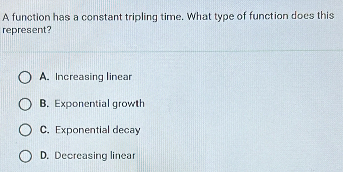 A function has a constant tripling time. What type of function does this
represent?
A. Increasing linear
B. Exponential growth
C. Exponential decay
D. Decreasing linear