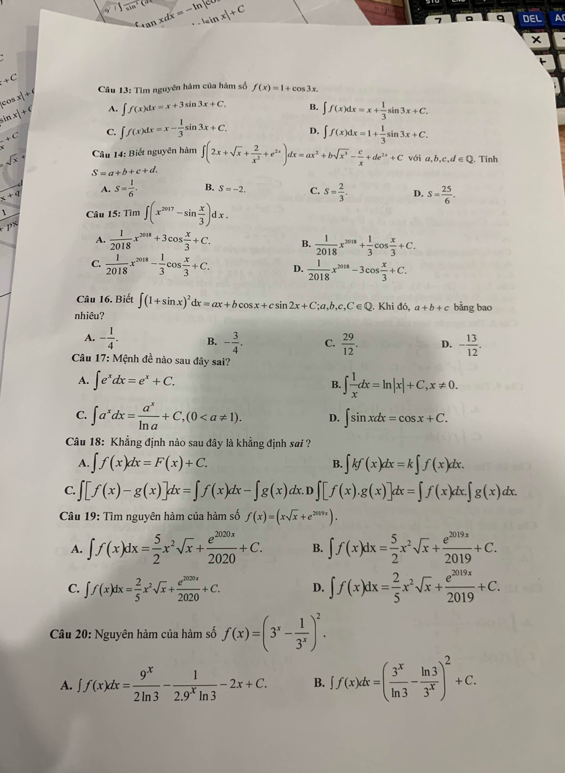 i∈t frac sin^2(a tan xdx=-ln |cos |sin x|+C
9 DEL Ar
x
+C
Câu 13: Tìm nguyên hàm của hàm số f(x)=1+cos 3x.
cos x|+
sir x|+C
B.
A. ∈t f(x)dx=x+3sin 3x+C. ∈t f(x)dx=x+ 1/3 sin 3x+C.
^2+C
C. ∈t f(x)dx=x- 1/3 sin 3x+C.
D. ∈t f(x)dx=1+ 1/3 sin 3x+C.
Câu 14: Biết nguyên hàm ∈t (2x+sqrt(x)+ 2/x^2 +e^(2x))dx=ax^2+bsqrt(x^3)- c/x +de^(2x)+C
sqrt(x)+ với a,b,c,d∈ Q. Tính
S=a+b+c+d.
x+q
A. S= 1/6 . B. S=-2.
C. S= 2/3 . S= 25/6 .
D.
Câu 15: :Tim∈t (x^(2017)-sin  x/3 )dx.
A.  1/2018 x^(2018)+3cos  x/3 +C.
B.  1/2018 x^(2018)+ 1/3 cos  x/3 +C.
C.  1/2018 x^(2018)- 1/3 cos  x/3 +C. D.  1/2018 x^(2018)-3cos  x/3 +C.
Câu 16. Biết ∈t (1+sin x)^2dx=ax+bcos x+csin 2x+C;a,b,c,C∈ Q.. Khi đó, a+b+c bằng bao
nhiêu?
A. - 1/4 . B. - 3/4 .  29/12 .
C.
D. - 13/12 .
Câu 17: Mệnh đề nào sau đây sai?
A. ∈t e^xdx=e^x+C. B. ∈t  1/x dx=ln |x|+C,x!= 0.
C. ∈t a^xdx= a^x/ln a +C,(0 D. ∈t sin xdx=cos x+C.
Câu 18: Khẳng định nào sau đây là khẳng định sai ?
A. ∈t f(x)dx=F(x)+C. B. ∈t kf(x)dx=k∈t f(x)dx.
C. ∈t [f(x)-g(x)]dx=∈t f(x)dx-∈t g(x) dx.D ∈t [f(x).g(x)]dx=∈t f(x)dx.∈t g(x)dx.
Câu 19: Tìm nguyên hàm của hàm số f(x)=(xsqrt(x)+e^(2019x)).
A. ∈t f(x)dx= 5/2 x^2sqrt(x)+ e^(2020x)/2020 +C. B. ∈t f(x)dx= 5/2 x^2sqrt(x)+ e^(2019x)/2019 +C.
C. ∈t f(x)dx= 2/5 x^2sqrt(x)+ e^(2020x)/2020 +C. ∈t f(x)dx= 2/5 x^2sqrt(x)+ e^(2019x)/2019 +C.
D.
Câu 20: Nguyên hàm của hàm số f(x)=(3^x- 1/3^x )^2.
A. ∈t f(x)dx= 9^x/2ln 3 - 1/2.9^xln 3 -2x+C. B. ∈t f(x)dx=( 3^x/ln 3 - ln 3/3^x )^2+C.