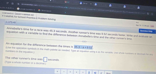 Sistrealize com == l = 

a 
H 32 é - 6 a = sa e 
CORE MAtH 8- (30Q1Z7-1-MMNM8-68) 
1 1 MathXL, for Schoot Practice & Problem Solving Sep 19 - 11:59 pm Life DUE 
11PS 40 
Question Help 
Annabelle's time for a race was 45.3 seconds. Another runner's time was 9.52 seconds faster. Write and evaluate an 
equation with a variable to find the difference between Annabelle's time and the other runner's time. 
An equation for the difference between the times is 45.3-a=9.52
(Use the operation symbols in the math palette as needed. Type an equation using a as the variable. Use whole numbers or decimals for any 
numbers in the equation.) 
The other runner's time was seconds. 
(Type a whole number or a decimal.) 
+ - ÷ = . 8° More