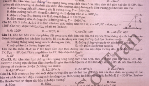 D. -3tan C
cán  29, Hai tầm kim loại pháng nàm ngng soag song cách nhau Scm. Hiệu điện thế giữo hai tầm là 50V, Tính
cường độ điện trường và chu biết đặc điểm điện trường, dạng đường séc điện trường giữa hai tân kim loại:
A điện trường biển đổi, đường sắc là đường cang. E=1200V 0.
B điện trường biển đổi tăng dân, đường sức là đường trên, overline a=80W/m
C. đện trưởng đều, đường sức là đường thắng, E=12007j200
D. điện trường đều, đường sức là đường thắng, sigma =1000V/m.
Cậu 30, Xết 3 điểm A, B, C ở 3 đình của tam giác vuờng như hình FE.g=60°,BC=6c=6cm,θ _BC= ge^2
120V. Các hiệu điện thể U_AC=U ga cố giá trị lần loọt:
A. 0； 120V B. - 120V; 0 C. 60sqrt(3)V_ 160V D. -60sqrt(3)V;60V
Cầu 31, Cho hai bản kim loại phẳng đặt song song tích điện trái đấu, tri mặt Gectron không vận tốc han đân vàn
diện trường giữ bai bàn kim loại trên. Bố qua tác dang của trọng trưởng. Quỹ đạo của éectron á:
A. đường thắng song song với các đường xức điệa, B. đường thắng vuỡng gác với các cdumfercden
C. một phần của đwờng hyperbol . một phần của đường parabal
Câu 32. Ba điễm M, N và overline r n lượt nằm đọc theo đường sức của một điện trường đều tuêu điệi thể U_m=
ZV,U_MP=8V -     là trung điển củ a NJ * Hiệu diện thể dựu là:
A. 6V B. 5V C. -6W (1-5)-5overline V
Cầu 33, Hai tăm kim loại phầng năm ngang song song cách nhau Scr. Hiệu đên thlgioa họ ầm là S0V. Một
electron không vận tốc ban đứu chuyển động từ tấm tích điện ăm về tầm tíca điện đượng alpha _2 Ki khi đêa tầ tích điện
dương thi electrun có vận tốc bằng bao shiêu:
A. 4,2.10^5m/s B. 3,2.10m/s C. 22.10°m/s 4 v≥ 10°m/s
Cầm 34. Mộc electron bay vào một điện trưởng đêu tạo bởi hai bản tích điện trời dâu theo chiều song song với haa
bảm và cách bản tích điện dương một khoảng 4cm. Biết cường độ điện tuờng gữa hai bóa là 6=50N/m Sau bao
lầu thi electron sẽ chạm vào bản tích điện de==g?  T D. 5 6rle
A. 30es B. 35ns C  Hin Thích sối có thể