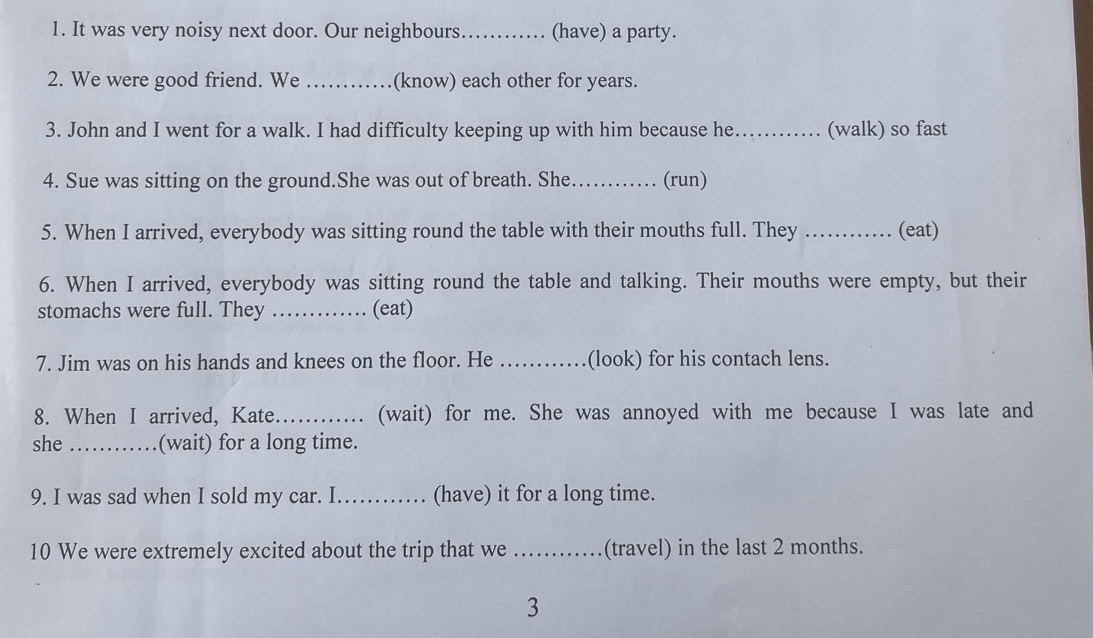 It was very noisy next door. Our neighbours_ (have) a party. 
2. We were good friend. We _(know) each other for years. 
3. John and I went for a walk. I had difficulty keeping up with him because he _(walk) so fast 
4. Sue was sitting on the ground.She was out of breath. She _(run) 
5. When I arrived, everybody was sitting round the table with their mouths full. They _(eat) 
6. When I arrived, everybody was sitting round the table and talking. Their mouths were empty, but their 
stomachs were full. They _(eat) 
7. Jim was on his hands and knees on the floor. He _(look) for his contach lens. 
8. When I arrived, Kate............ (wait) for me. She was annoyed with me because I was late and 
she _(wait) for a long time. 
9. I was sad when I sold my car. I_ (have) it for a long time. 
10 We were extremely excited about the trip that we_ (travel) in the last 2 months. 
3