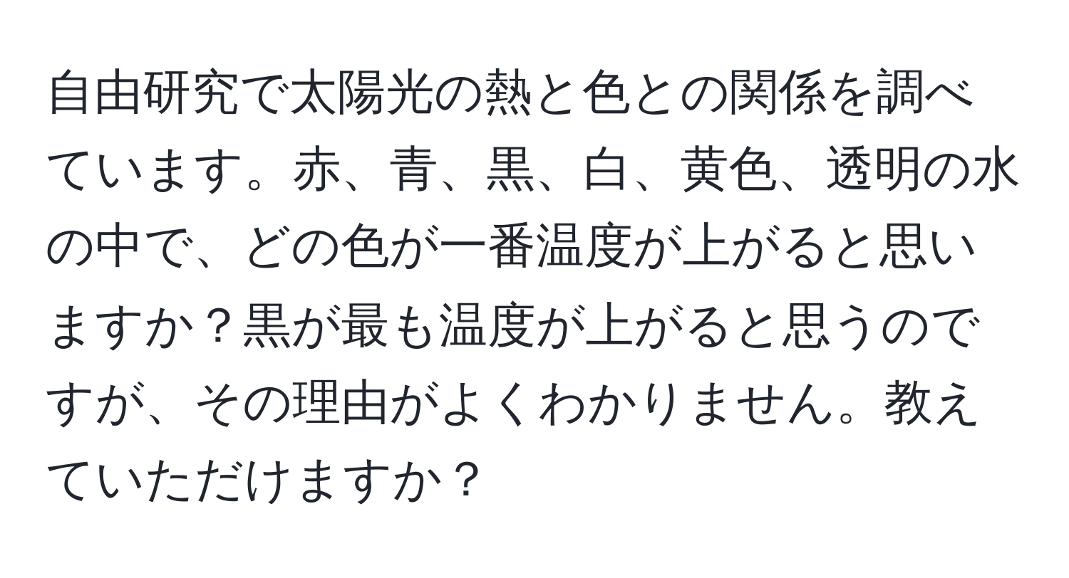 自由研究で太陽光の熱と色との関係を調べています。赤、青、黒、白、黄色、透明の水の中で、どの色が一番温度が上がると思いますか？黒が最も温度が上がると思うのですが、その理由がよくわかりません。教えていただけますか？