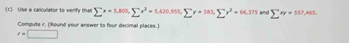 Use a calculator to verify that sumlimits x=5,805, sumlimits x^2=5,620, 955, sumlimits y=583, sumlimits y^2=66,375 and sumlimits xy=557,465. 
Compute r. (Round your answer to four decimal places.)
r=□