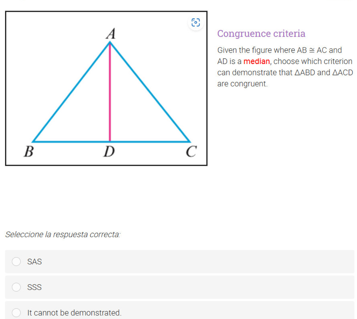 Congruence criteria
Given the figure where AB≌ AC and
AD is a median, choose which criterion
can demonstrate that △ ABD and △ ACD
are congruent.
Seleccione la respuesta correcta:
SAS
SSS
It cannot be demonstrated.