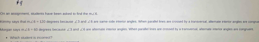 On an assignment, students have been asked to find the m∠ 6. 
Kimmy says that m∠ 6=120 degrees because ∠ 3 and ∠ 6 are same-side interior angles. When parallel lines are crossed by a transversal, alternate interior angles are congru 
Morgan says m∠ 6=60 degrees because ∠ 3 and ∠ 6 are alternate interior angles. When parallel lines are crossed by a transversal, alternate interior angles are congruent. 
Which student is incorrect?