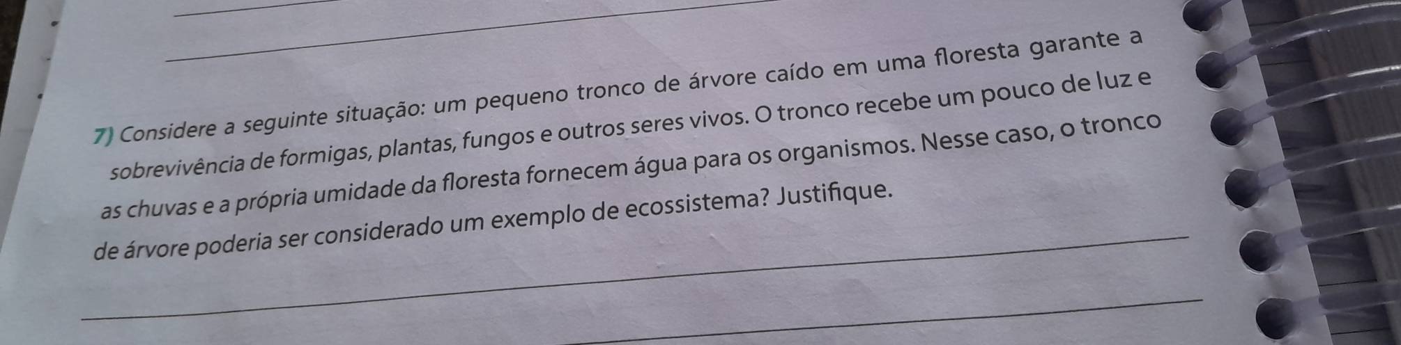 Considere a seguinte situação: um pequeno tronco de árvore caído em uma floresta garante a 
sobrevivência de formigas, plantas, fungos e outros seres vivos. O tronco recebe um pouco de luz e 
_ 
as chuvas e a própria umidade da floresta fornecem água para os organismos. Nesse caso, o tronco 
de árvore poderia ser considerado um exemplo de ecossistema? Justifique. 
_