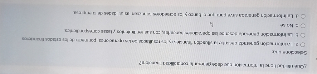 ¿Qué utilidad tiene la información que debe generar la contabilidad financiera?
Seleccione una:
a. La información generada describe la situación financiera y los resultados de las operaciones, por medio de los estados financieros
b. La información generada describe las operaciones bancarias, con sus rendimientos y tasas correspondientes.
c. No sé
d. La información generada sirve para que el banco y los acreedores conozcan las utilidades de la empresa.