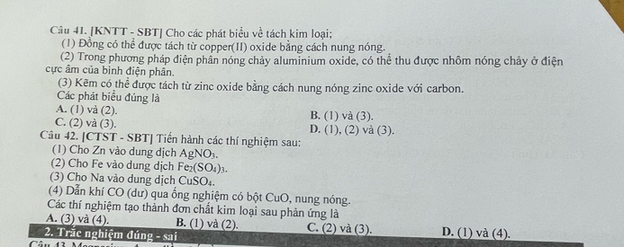 [KNTT - SBT] Cho các phát biểu về tách kim loại;
(1) Đồng có thể được tách từ copper(II) oxide bằng cách nung nóng.
(2) Trong phương pháp điện phần nóng chảy aluminium oxide, có thể thu được nhôm nóng chảy ở điện
cực âm của bình điện phân.
(3) Kẽm có thể được tách từ zinc oxide bằng cách nung nóng zinc oxide với carbon.
Các phát biểu đúng là
A. (1) sqrt(2) (2). B. (1) và (3).
C. (2) và (3). D. (1), (2) và (3).
Câu 42. [CTST -5B1 | Tiến hành các thí nghiệm sau:
(1) Cho Zn vào dung dịch AgNO_3. 
(2) Cho Fe vào dung dịch Fe_2(SO_4)_3
(3) Cho Na vào dung dịch CuSO₄.
(4) Dẫn khí CO (dư) qua ống nghiệm có bột CuO, nung nóng.
Các thí nghiệm tạo thành đơn chất kim loại sau phản ứng là
A. (3) và (4). B. (1) và (2).
2. Trắc nghiệm đúng -521 C. (2) và (3). D. (1) và (4).
Câu 43 M