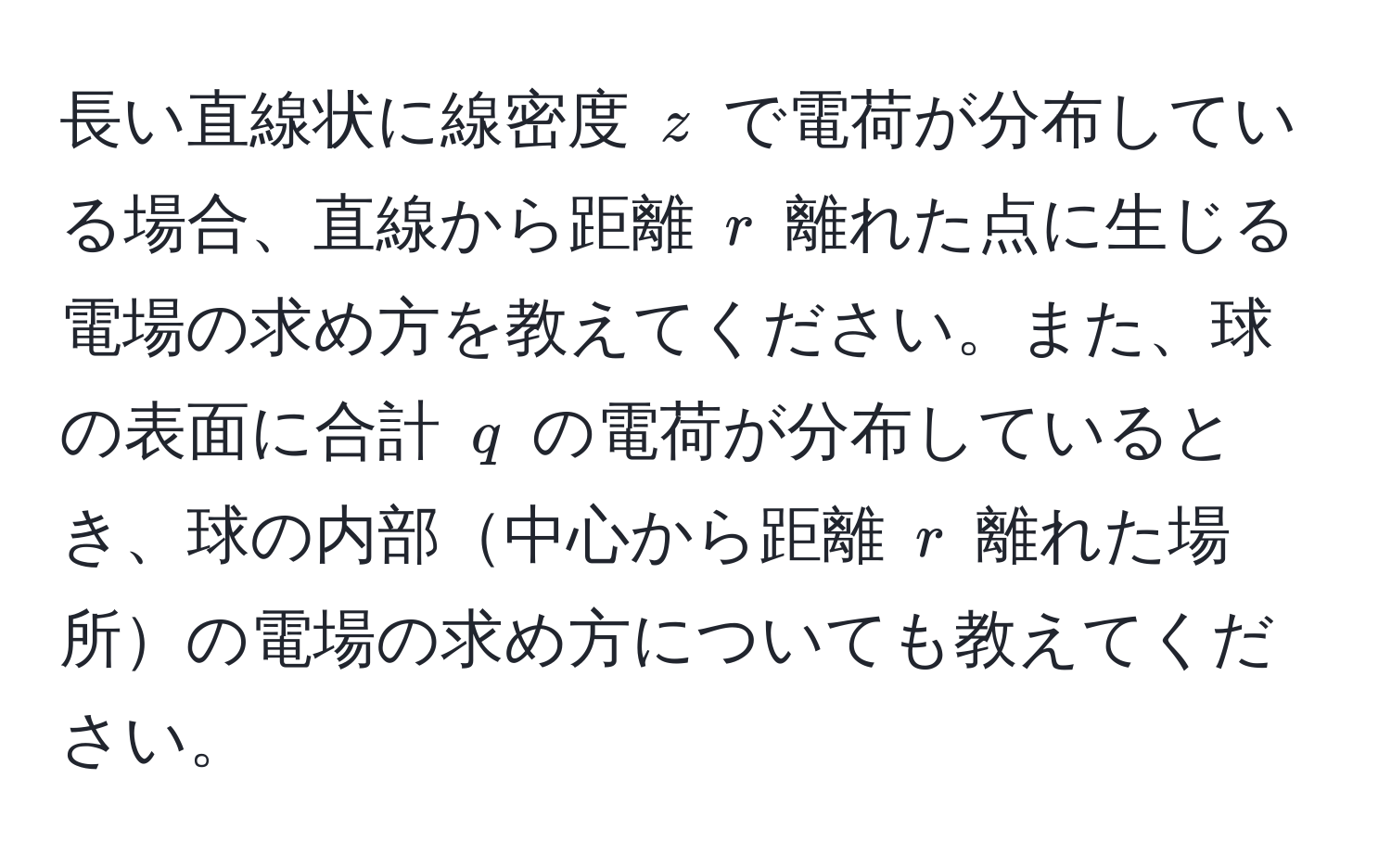 長い直線状に線密度 $z$ で電荷が分布している場合、直線から距離 $r$ 離れた点に生じる電場の求め方を教えてください。また、球の表面に合計 $q$ の電荷が分布しているとき、球の内部中心から距離 $r$ 離れた場所の電場の求め方についても教えてください。