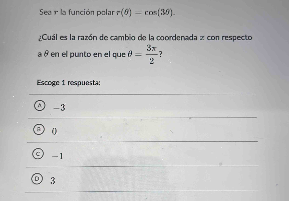 Sea r la función polar r(θ )=cos (3θ ). 
¿Cuál es la razón de cambio de la coordenada x con respecto
a θ en el punto en el que θ = 3π /2  ?
Escoge 1 respuesta:
-3
0
-1
3