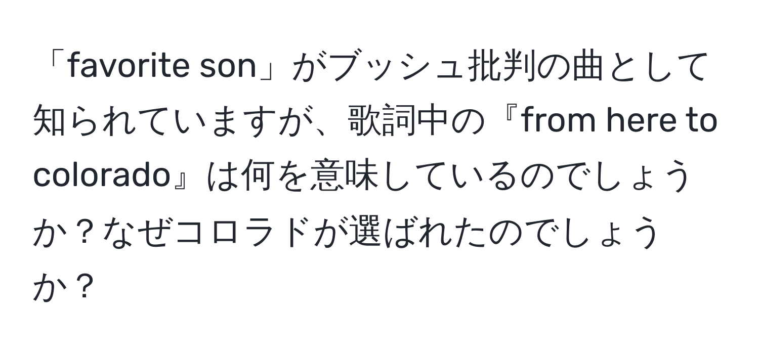 「favorite son」がブッシュ批判の曲として知られていますが、歌詞中の『from here to colorado』は何を意味しているのでしょうか？なぜコロラドが選ばれたのでしょうか？