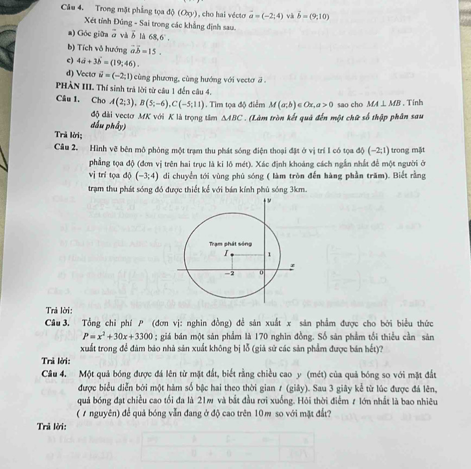 Trong mặt phẳng tọa độ (Oxy), cho hai véctơ vector a=(-2;4) và vector b=(9;10)
Xét tỉnh Đúng - Sai trong các khẳng định sau.
a) Góc giữa vector a và vector b là 68,6°.
b) Tích vô hướng vector a.vector b=15.
c) 4vector a+3vector b=(19;46).
d) Vecto vector u=(-2;1) cùng phương, cùng hướng với vectơ ā .
PHÀN III. Thí sinh trả lời từ câu 1 đến câu 4.
Câu 1. Cho A(2;3),B(5;-6),C(-5;11). Tìm tọa độ điểm M(a;b)∈ Ox,a>0 sao cho MA⊥ MB. Tính
độ dài vectơ MK với K là trọng tâm △ ABC. (Làm tròn kết quả đến một chữ số thập phân sau
dấu phẩy)
Trả lời;
Câu 2. Hình vẽ bên mô phỏng một trạm thu phát sóng điện thoại đặt ở vị trí I có tọa độ (-2;1) trong mặt
phẳng tọa độ (đơn vị trên hai trục là ki lô mét). Xác định khoảng cách ngắn nhất để một người ở
vị trí tọa độ (-3;4) di chuyển tới vùng phủ sóng ( làm tròn đến hàng phần trăm). Biết rằng
trạm thu phát sóng đó được thiết kế với bán kính phủ sóng 3km.
Trả lời:
Câu 3. Tổng chi phí P (đơn vị: nghìn đồng) đề sản xuất x sản phẩm được cho bởi biểu thức
P=x^2+30x+3300; giá bán một sản phầm là 170 nghìn đồng. Số sản phẩm tối thiểu cần sản
xuất trong đề đảm bảo nhà sản xuất không bị lỗ (giả sử các sản phẩm được bán hết)?
Trả lời:
Câu 4. Một quả bóng được đá lên từ mặt đất, biết rằng chiều cao y (mét) của quả bóng so với mặt đất
được biểu diễn bởi một hàm số bậc hai theo thời gian 1 (giây). Sau 3 giây kể từ lúc được đá lên,
quả bóng đạt chiều cao tối đa là 21m và bắt đầu rơi xuống. Hỏi thời điểm # lớn nhất là bao nhiêu
( / nguyên) để quả bóng vẫn đang ở độ cao trên 10m so với mặt đất?
Trả lời: