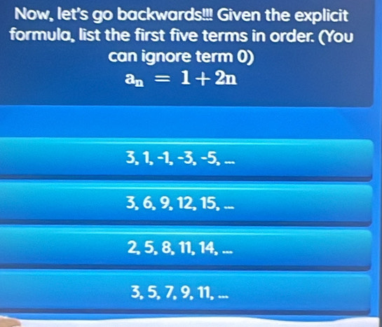 Now, let's go backwards!!! Given the explicit
formula, list the first five terms in order. (You
can ignore term 0)
a_n=1+2n
3, 1, −1, −3, −5, ...
3, 6, 9, 12, 15, ...
2, 5, 8, 11, 14, ...
3, 5, 7, 9, 11, ...