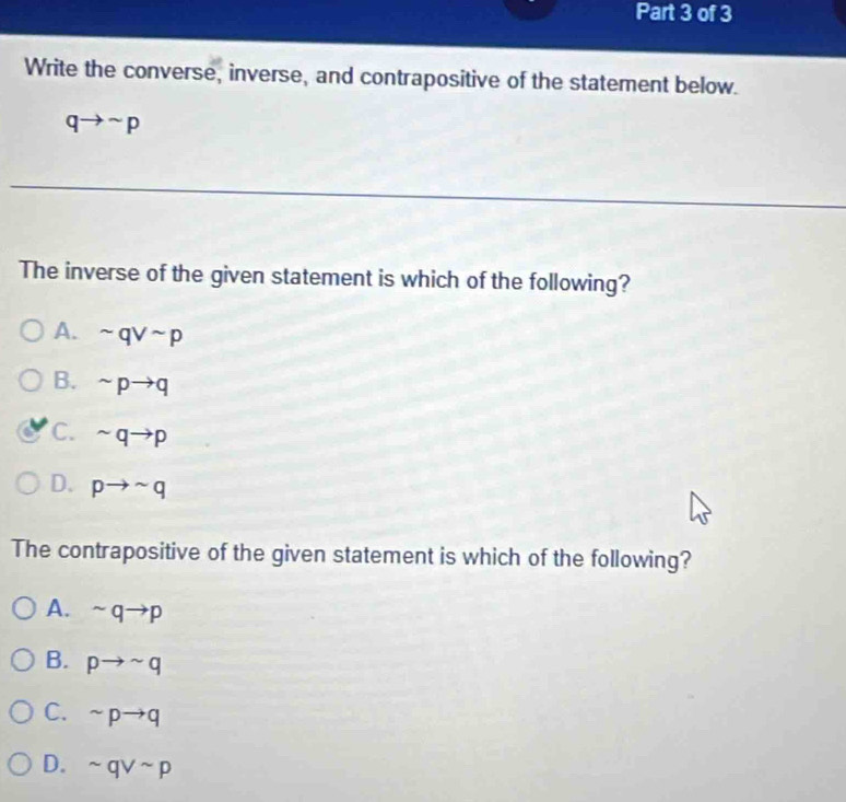 Write the converse, inverse, and contrapositive of the statement below.
qto sim p
The inverse of the given statement is which of the following?
A. sim qvee sim p
B. sim pto q
C. sim qto p
D. pto sim q
The contrapositive of the given statement is which of the following?
A. sim qto p
B. pto sim q
C. sim pto q
D. sim qvee sim p