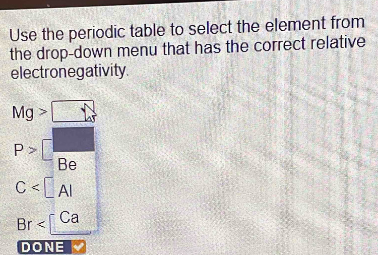 Use the periodic table to select the element from
the drop-down menu that has the correct relative
electronegativity.
x^((□)^(□)
Mg> □
P>□ frac )Be
C
Br
DONE