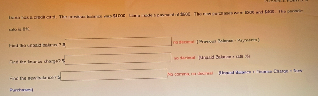 Liana has a credit card. The previous balance was $1000. Liana made a payment of $500. The new purchases were $200 and $400. The periodic 
rate is 8%
Find the unpaid balance? $ □ no decimal ( Previous Balance - Payments ) 
Find the finance charge? $ □ no decimal (Unpaid Balance x rate %) 
Find the new balance? $ □ No comma, no decimal (Unpaid Balance + Finance Charge + New 
Purchases)