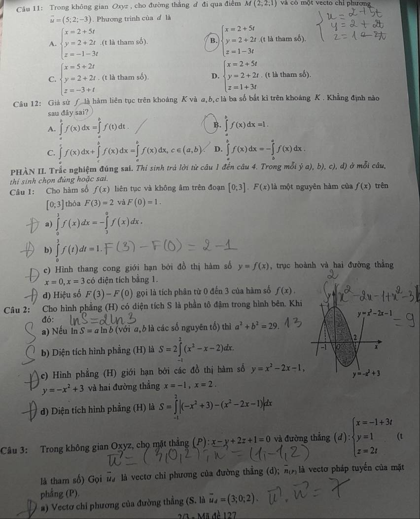 Trong không gian Oxyz , cho đường thằng d đi qua điểm M(2;2;1) và có một vecto chỉ phương
overline u=(5;2;-3). Phương trình của d là
B. beginarrayl x=2+5t y=2+2t z=1-3tendarray.
A. beginarrayl x=2+5t y=2+2t z=-1-3tendarray..(t là tham số). (t là tham số).
C. beginarrayl x=5+2t y=2+2t z=-3+tendarray.. (t là tham số). D. beginarrayl x=2+5t y=2+2t z=1+3tendarray.. (t là tham số).
Câu 12: Giả sử ƒ là hàm liên tục trên khoảng K và a,b,c là ba số bất kì trên khoảng K . Khẳng định nào
sau 1 ây sai?
B.
A. ∈tlimits _af(x)dx=∈t^bf(t^bf(t)dt. ∈tlimits^bf(x)dx=1.
C. ∈tlimits _a^(cf(x)dx+∈tlimits _a^bf(x)dx=∈tlimits _a^bf(x)dx,c∈ (a,b) D. ∈tlimits _a^bf(x)dx=-∈tlimits _b^af(x)dx.
PHÀN II. Trắc nghiệm đúng sai. Thí sinh trả lời từ câu 1 đến câu 4. Trong mỗi ja),b), ), c), d) ở mỗi câu,
thi sinh chọn đủng hoặc sai.
Câu 1: Cho hàm số f(x) liên tục và không âm trên đoạn [0;3].F(x) là một nguyên hàm của f(x) trên
[0;3] thỏa F(3)=2 và F(0)=1.
a) ∈tlimits _0^3f(x)dx=-∈tlimits _3^0f(x)dx.
b) ∈tlimits _0^3f(t)dt=1.
c) Hình thang cong giới hạn bởi đồ thị hàm số y=f(x) , trục hoành và hai đường thẳng
x=0,x=3 có diện tích bằng 1.
d) Hiệu số F(3)-F(0) gọi là tích phân từ 0 đến 3 của hàm số f(x).
Câu 2: :Cho hình phẳng (H) có diện tích S là phần tô đậm trong hình bên. Khi
đó:
a) Nếu ln S=a a ln b (với a, b là các số nguyên tổ) thì a^2)+b^2=29.
b) Diện tích hình phẳng (H) là S=2∈tlimits _1^(2(x^2)-x-2)dx.
c) Hình phẳng (H) giới hạn bởi các đồ thị hàm số y=x^2-2x-1,
y=-x^2+3 và hai đường thẳng x=-1,x=2.
d) Diện tích hình phẳng (H) là S=∈tlimits _(-1)^2|(-x^2+3)-(x^2-2x-1)|dx
Câu 3: Trong không gian Oxyz, chọ mặt thẳng (P):x-y+2z+1=0 và đường thẳng (d):beginarrayl x=-1+3t y=1 z=2tendarray. (t
là tham số) Gọi là là vectơ chỉ phương của đường thẳng (d); overline n_(P) là vectơ pháp tuyến của mặt
phẳng (P).
*) Vectơ chỉ phương của đường thẳng (S. là vector u_d=(3;0;2).
2/3 - Mỹ đè 127