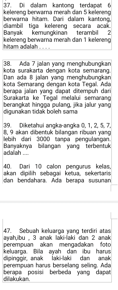 Di dalam kantong terdapat 6
kelereng berwarna merah dan 5 kelereng 
berwarna hitam. Dari dalam kantong, 
diambil tiga kelereng secara acak. 
Banyak kemungkinan terambil 2
kelereng berwarna merah dan 1 kelereng 
hitam adalah . . . . 
38. Ada 7 jalan yang menghubungkan 
kota surakarta dengan kota semarang. 
Dan ada 8 jalan yang menghubungkan 
kota Semarang dengan kota Tegal. Ada 
berapa jalan yang dapat ditempuh dari 
Surakarta ke Tegal melalui semarang 
berangkat hingga pulang, jika jalur yang 
digunakan tidak boleh sama 
39. Diketahui angka-angka 0, 1, 2, 5, 7,
8, 9 akan dibentuk bilangan ribuan yang 
lebih dari 3000 tanpa pengulangan. 
Banyaknya bilangan yang terbentuk 
adalah .... 
40. Dari 10 calon pengurus kelas, 
akan dipilih sebagai ketua, sekertaris 
dan bendahara. Ada berapa susunan 
47. Sebuah keluarga yang terdiri atas 
ayah,ibu , 3 anak laki-laki dan 2 anak 
perempuan akan mengadakan foto 
keluarga. Bila ayah dan ibu harus 
dipinggir, anak laki-laki dan anak 
perempuan harus berselang seling. Ada 
berapa posisi berbeda yang dapat 
dilakukan.