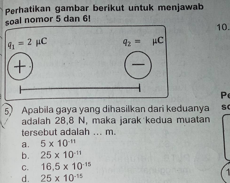 Perhatikan gambar berikut untuk menjawab
al nomor 5 dan 6!
10.
Pe
5) Apabila gaya yang dihasilkan dari keduanya s
adalah 28,8 N, maka jarak kedua muatan
tersebut adalah ... m.
a. 5* 10^(-11)
b. 25* 10^(-11)
C. 16,5* 10^(-15)
1
d. 25* 10^(-15)