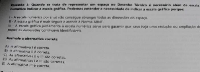 Quando se trata de representar um espaço no Desenho Técnico é necessário além da escala
numérica indicar a escala gráfica. Podemos entender a necessidade de indicar a escala gráfica porque:
1 - A escala numérica por si só não consegue abranger todas as dimensões do espaço.
II - A escala gráfica é mais segura e atende à Norma ABNT.
III - A escala gráfica juntamente à escala numérica serve para garantir que caso haja uma redução ou ampliação de
papel, as dimensões continuem identificáveis.
Assinale a alternativa correta:
A) A afirmativa I é correta.
B) A afirmativa II é correta.
C) As afirmativas II e III são corretas.
D) As afirmativas I e III são corretas.
E) A afirmativa III é correta.