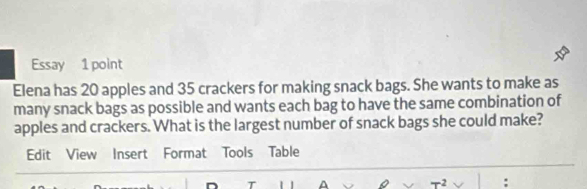 Essay 1 point 
Elena has 20 apples and 35 crackers for making snack bags. She wants to make as 
many snack bags as possible and wants each bag to have the same combination of 
apples and crackers. What is the largest number of snack bags she could make? 
Edit View Insert Format Tools Table 
T ^ 
-2 :