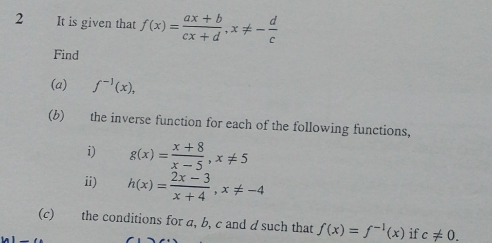 It is given that f(x)= (ax+b)/cx+d , x!= - d/c 
Find 
(a) f^(-1)(x), 
(b) the inverse function for each of the following functions, 
i) g(x)= (x+8)/x-5 , x!= 5
ii) h(x)= (2x-3)/x+4 , x!= -4
(c) the conditions for a, b, c and d such that f(x)=f^(-1)(x) if c!= 0. 
_