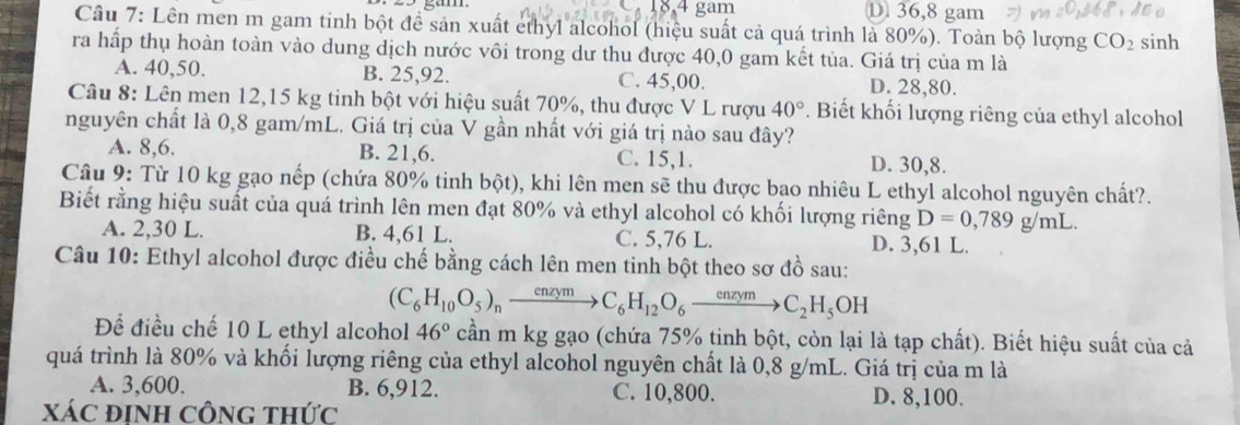 gam D 36,8 gam
Câu 7: Lên men m gam tinh bột đề sản xuất ethyl alcohol (hiệu suất cả quá trình là 80%). Toàn bộ lượng CO_2 sinh
ra hấp thụ hoàn toàn vào dung dịch nước vôi trong dư thu được 40,0 gam kết tủa. Giá trị của m là
A. 40,50. B. 25,92. C. 45,00. D. 28,80.
Câu 8: Lên men 12,15 kg tinh bột với hiệu suất 70%, thu được V L rượu 40°. Biết khối lượng riêng của ethyl alcohol
nguyên chất là 0,8 gam/mL. Giá trị của V gần nhất với giá trị nào sau đây?
A. 8,6. B. 21,6. C. 15,1. D. 30,8.
Câu 9: Từ 10 kg gạo nếp (chứa 80% tinh bột), khi lên men sẽ thu được bao nhiêu L ethyl alcohol nguyên chất?.
Biết rằng hiệu suất của quá trình lên men đạt 80% và ethyl alcohol có khối lượng riêng D=0,789g/mL
A. 2,30 L. B. 4,61 L. C. 5,76 L. D. 3,61 L.
Câu 10: Ethyl alcohol được điều chế bằng cách lên men tinh bột theo sơ đồ sau:
(C_6H_10O_5)_nxrightarrow enzymC_6H_12O_6xrightarrow enzymC_2H_5OH
Để điều chế 10 L ethyl alcohol 46° cần m kg gạo (chứa 75% tinh bột, còn lại là tạp chất). Biết hiệu suất của cả
quá trình là 80% và khối lượng riêng của ethyl alcohol nguyên chất là 0,8 g/mL. Giá trị của m là
A. 3,600. B. 6,912. C. 10,800. D. 8,100.
XáC định công thức