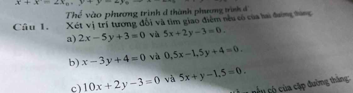 x+x=2x_0, y+y-2y_0
Thế vào phương trình d thành phương trình đ 
Câu 1. Xét vị trí tương đối và tìm giao điểm nếu có của hai đường tháng: 
a) 2x-5y+3=0 và 5x+2y-3=0. 
b) x-3y+4=0 và 0, 5x-1, 5y+4=0. 
c) 10x+2y-3=0 và 5x+y-1,5=0. 
* ế u ó của cặp đường thăng: