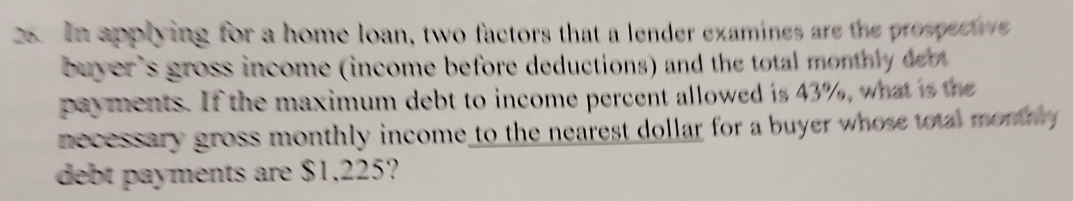 In applying for a home loan, two factors that a lender examines are the prospect 
buyer's gross income (income before deductions) and the total month dt 
payments. If the maximum debt to income percent allowed is 43%, what is the 
necessary gross monthly income to the nearest dollar for a buyer whose total monthy 
debt payments are $1,225?