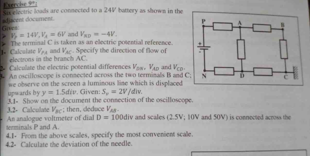 Exercise 9*: 
Six electric loads are connected to a 24V battery as shown in the 
adjacent document. 
Given:
V_P=14V, V_A=6V and V_ND=-4V. 
The terminal C is taken as an electric potential reference. 
1- Calculate V_PA and V_AC. Specify the direction of flow of 
electrons in the branch AC. 
2. Calculate the electric potential differences V_DN, V_AD and V_CD. 
. An oscilloscope is connected across the two terminals B and C
we observe on the screen a luminous line which is displaced 
upwards by y=1.5div. Given: S_v=2V/div. 
3.1- Show on the document the connection of the oscilloscope. 
3.2- Calculate V_BC; then, deduce V_AB. 
An analogue voltmeter of dial D=100 div and scales (2.5V; 10V and 50V) is connected across the 
terminals P and A. 
4.1- From the above scales, specify the most convenient scale. 
4.2- Calculate the deviation of the needle.