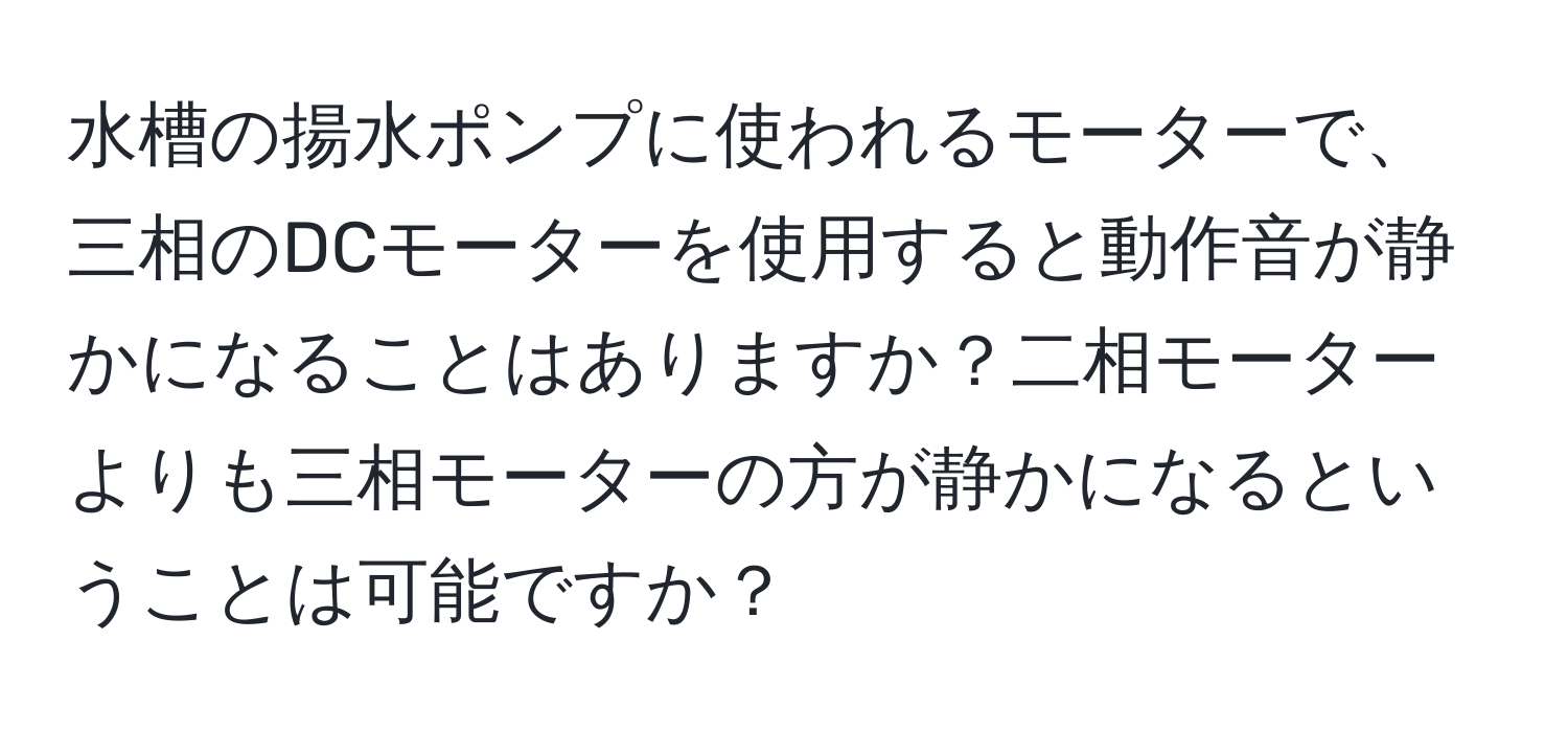 水槽の揚水ポンプに使われるモーターで、三相のDCモーターを使用すると動作音が静かになることはありますか？二相モーターよりも三相モーターの方が静かになるということは可能ですか？