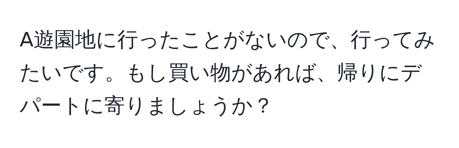 A遊園地に行ったことがないので、行ってみたいです。もし買い物があれば、帰りにデパートに寄りましょうか？