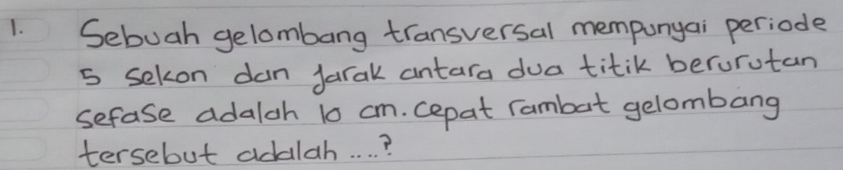 Sebuah gelombang transversal mempunyai periode
5 sekon dan Jarak antara dua titik berurutan 
sefase adalch 10 cm. cepat rambat gelombang 
tersebut addlah. . . . ?