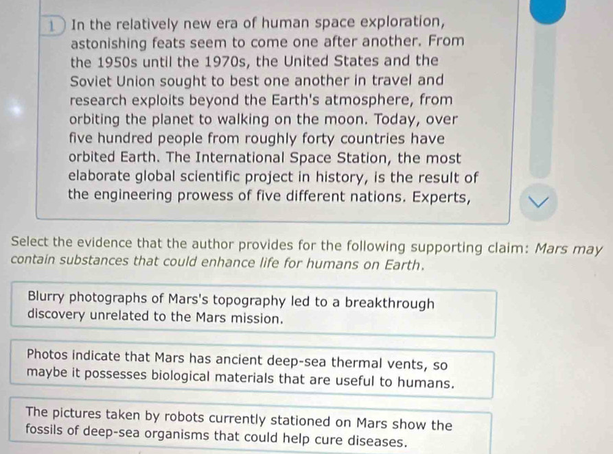 In the relatively new era of human space exploration,
astonishing feats seem to come one after another. From
the 1950s until the 1970s, the United States and the
Soviet Union sought to best one another in travel and
research exploits beyond the Earth's atmosphere, from
orbiting the planet to walking on the moon. Today, over
five hundred people from roughly forty countries have
orbited Earth. The International Space Station, the most
elaborate global scientific project in history, is the result of
the engineering prowess of five different nations. Experts,
Select the evidence that the author provides for the following supporting claim: Mars may
contain substances that could enhance life for humans on Earth.
Blurry photographs of Mars's topography led to a breakthrough
discovery unrelated to the Mars mission.
Photos indicate that Mars has ancient deep-sea thermal vents, so
maybe it possesses biological materials that are useful to humans.
The pictures taken by robots currently stationed on Mars show the
fossils of deep-sea organisms that could help cure diseases.