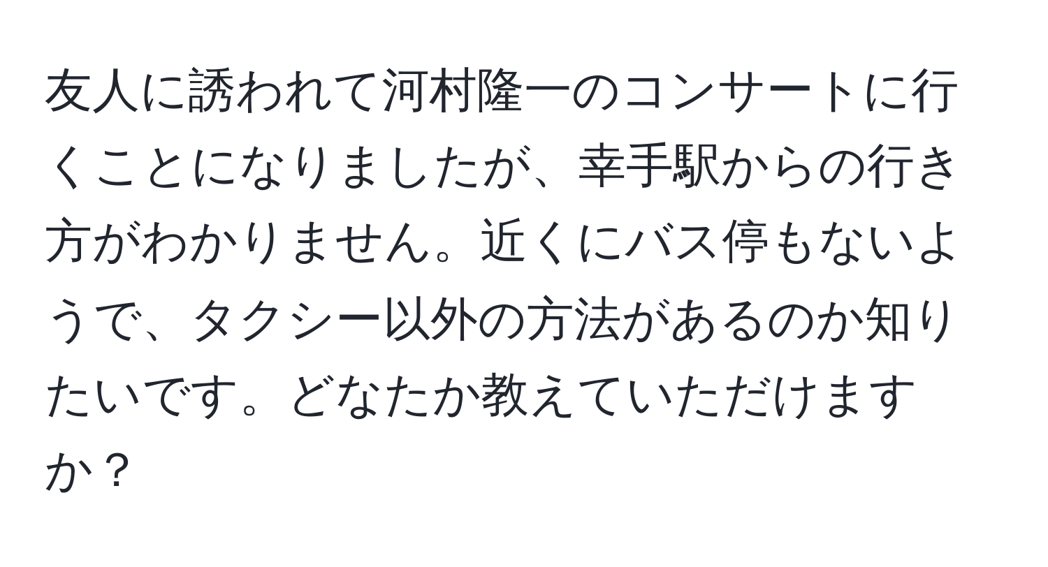 友人に誘われて河村隆一のコンサートに行くことになりましたが、幸手駅からの行き方がわかりません。近くにバス停もないようで、タクシー以外の方法があるのか知りたいです。どなたか教えていただけますか？