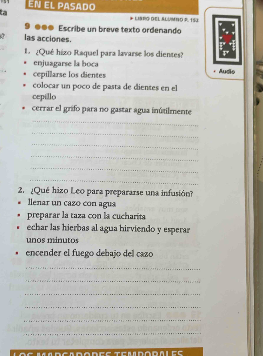 151 EN EL PASADo
ta
LIBRO DEL ALUMNO P. 152
9 ●●● Escribe un breve texto ordenando
s? las acciones.
1. ¿Qué hizo Raquel para lavarse los dientes?
enjuagarse la boca
cepillarse los dientes
Audio
colocar un poco de pasta de dientes en el
cepillo
cerrar el grifo para no gastar agua inútilmente
_
_
_
_
_
_
2. ¿Qué hizo Leo para prepararse una infusión?
llenar un cazo con agua
preparar la taza con la cucharita
echar las hierbas al agua hirviendo y esperar
unos minutos
encender el fuego debajo del cazo
_
_
_
_
_
_