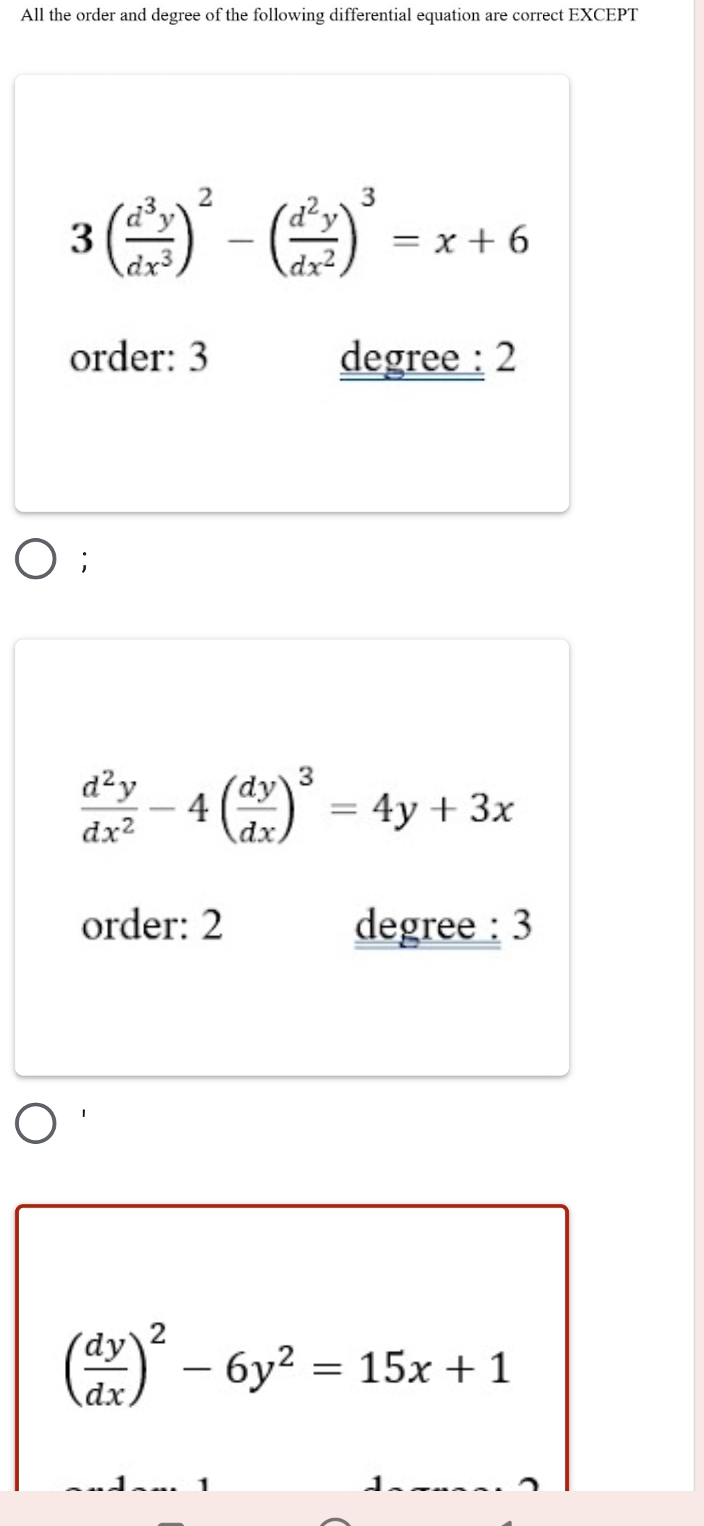 All the order and degree of the following differential equation are correct EXCEPT
3( d^3y/dx^3 )^2-( d^2y/dx^2 )^3=x+6
order: 3 degree : 2
;
 d^2y/dx^2 -4( dy/dx )^3=4y+3x
order: 2 degree : 3
( dy/dx )^2-6y^2=15x+1