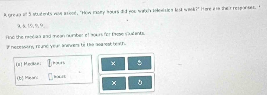 A group of 5 students was asked, "How many hours did you watch television last week?" Here are their responses. “
9, 6, 19, 9, 9 。 
Find the median and mean number of hours for these students. 
If necessary, round your answers to the nearest tenth. 
(a) Median: hours × s 
(b) Mean: hours
× 5