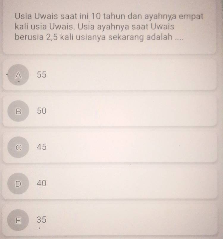 Usia Uwais saat ini 10 tahun dan ayahnya empat
kali usia Uwais. Usia ayahnya saat Uwais
berusia 2,5 kali usianya sekarang adalah ....
A 55
B 50
C 45
D 40
E 35