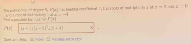 The polynomial of degree 5, P(x) has leading coefficient 1, has roots of multiplicity 2 at x=2 and x=0
, and a root of multiplicity 1 at x=-4
Find a possible formula for P(x)
P(x)= (x-1)(x-2)^2x(x+4) × , 
Question Help: Video Message instructor