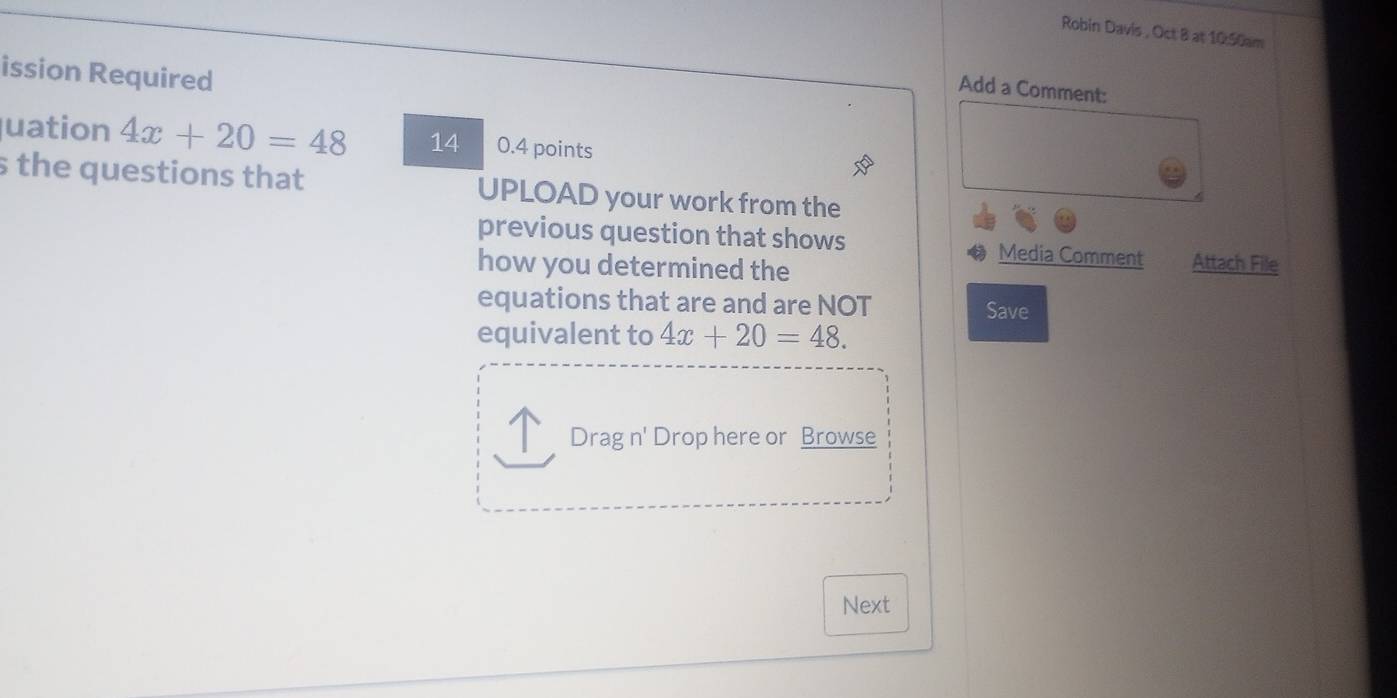 Robin Davis , Oct 8 at 10:50am 
ission Required 
Add a Comment: 
uation 4x+20=48 14 0.4 points 
s the questions that UPLOAD your work from the 
previous question that shows Media Comment Attach File 
how you determined the 
equations that are and are NOT Save 
equivalent to 4x+20=48. 
Drag n' Drop here or Browse 
Next