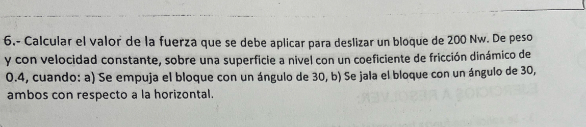 6.- Calcular el valor de la fuerza que se debe aplicar para deslizar un bloque de 200 Nw. De peso 
y con velocidad constante, sobre una superficie a nivel con un coeficiente de fricción dinámico de
0.4, cuando: a) Se empuja el bloque con un ángulo de 30, b) Se jala el bloque con un ángulo de 30, 
ambos con respecto a la horizontal.