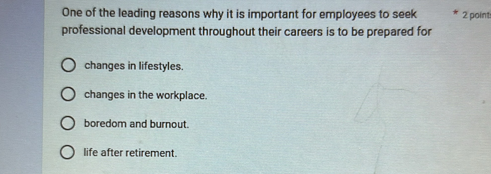 One of the leading reasons why it is important for employees to seek 2 point:
professional development throughout their careers is to be prepared for
changes in lifestyles.
changes in the workplace.
boredom and burnout.
life after retirement.