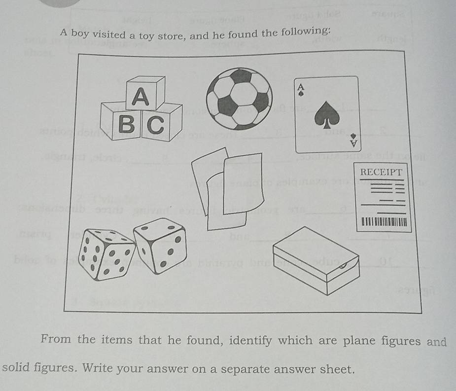 A boy visited a toy store, and he found the following: 
From the items that he found, identify which are plane figures and 
solid figures. Write your answer on a separate answer sheet.