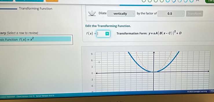 Transforming Function 
Dilate vertically by the factor of 0.5 Transform 
Edit the Transforming Function. 
tory (Select a row to review) f(x)= Transformation Form: y=± A(B(x-C))^2+D
sic Function f(x)=x^2
Cleve version: 9615 Server Version: 9.615