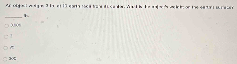 An object weighs 3 Ib. at 10 earth radii from its center. What is the object's weight on the earth's surface?
_Ib.
3,000
3
30
300