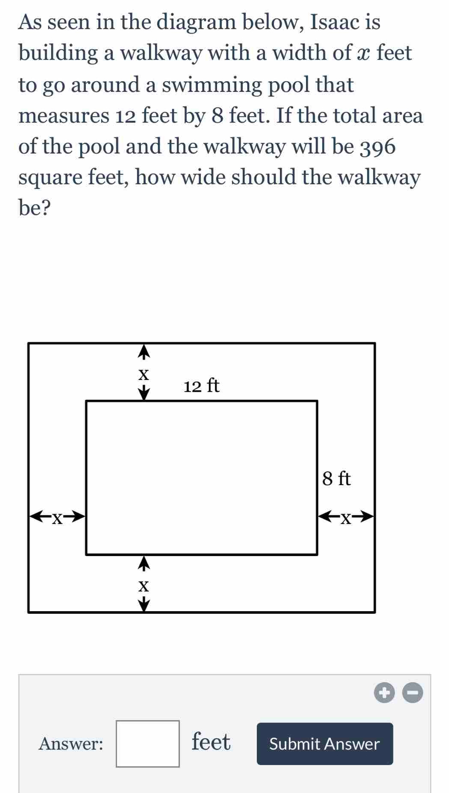 As seen in the diagram below, Isaac is 
building a walkway with a width of x feet
to go around a swimming pool that 
measures 12 feet by 8 feet. If the total area 
of the pool and the walkway will be 396
square feet, how wide should the walkway 
be? 
Answer: □ feet Submit Answer