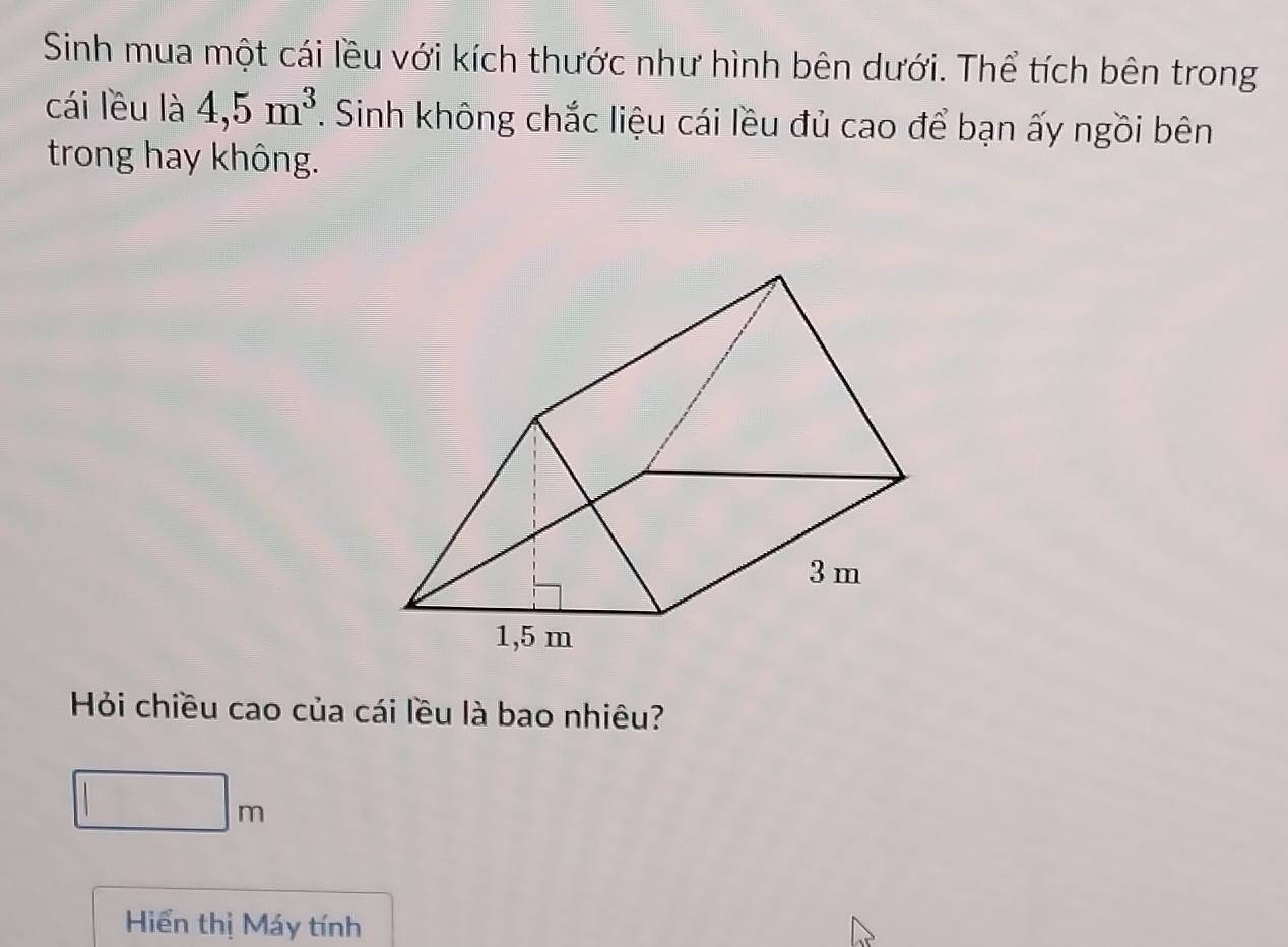 Sinh mua một cái lều với kích thước như hình bên dưới. Thể tích bên trong 
cái lều là 4, 5m^3. Sinh không chắc liệu cái lều đủ cao để bạn ấy ngồi bên 
trong hay không. 
Hỏi chiều cao của cái lều là bao nhiêu?
□ m
Hiển thị Máy tính