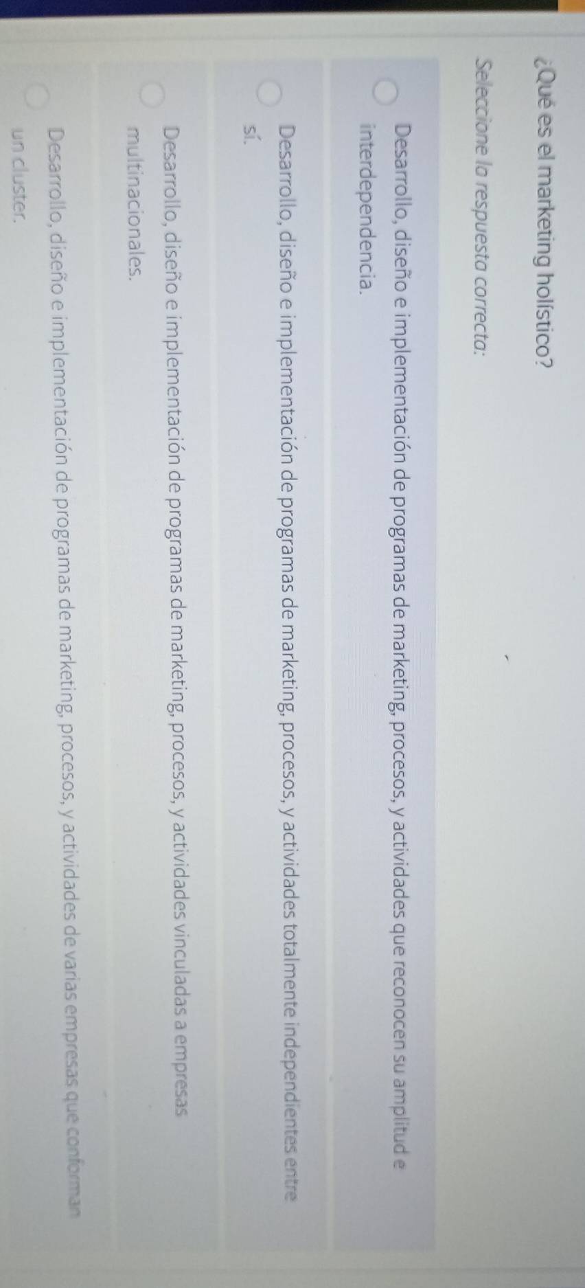 ¿Qué es el marketing holístico?
Seleccione la respuesta correcta:
Desarrollo, diseño e implementación de programas de marketing, procesos, y actividades que reconocen su amplitud e
interdependencia.
Desarrollo, diseño e implementación de programas de marketing, procesos, y actividades totalmente independientes entre
sí.
Desarrollo, diseño e implementación de programas de marketing, procesos, y actividades vinculadas a empresas
multinacionales.
Desarrollo, diseño e implementación de programas de marketing, procesos, y actividades de varias empresas que conforman
un cluster.